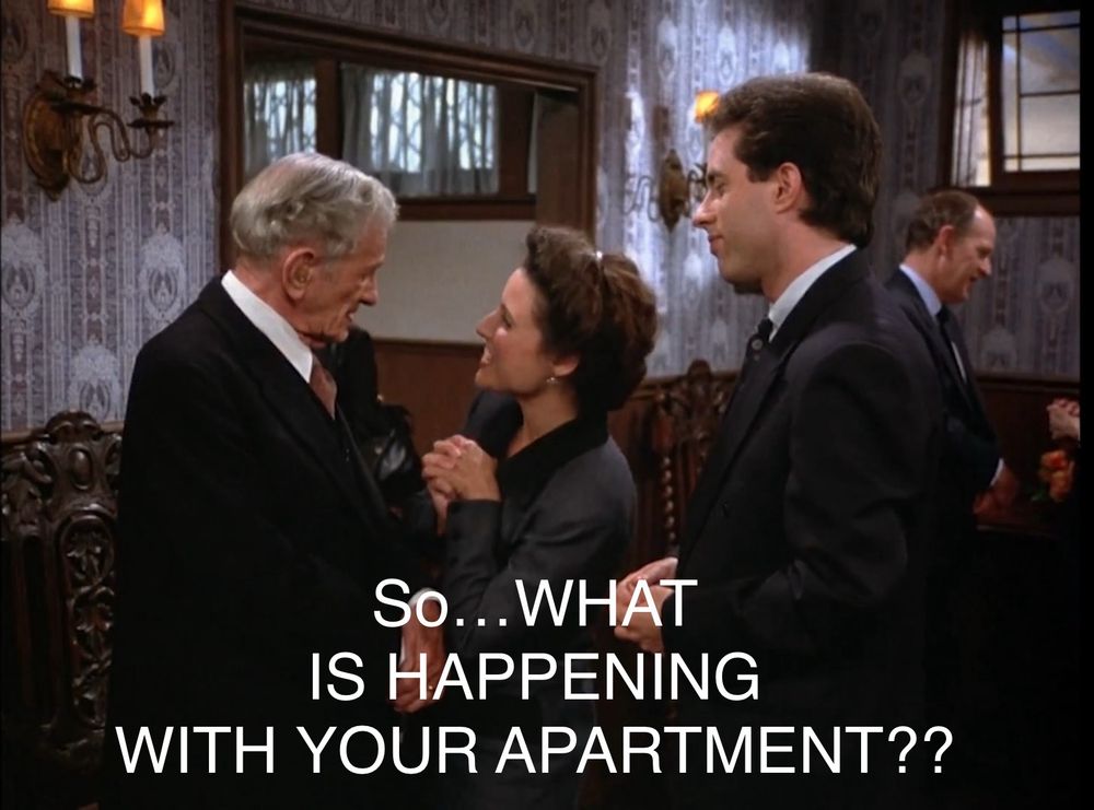 Still image from “Seinfeld”. 
Jerry & Elaine are talking to Manya’s elderly husband at the funeral home. 
Elaine leans in closely, & loudly enunciates,
“So…WHAT IS HAPPENING WITH YOUR APARTMENT??”