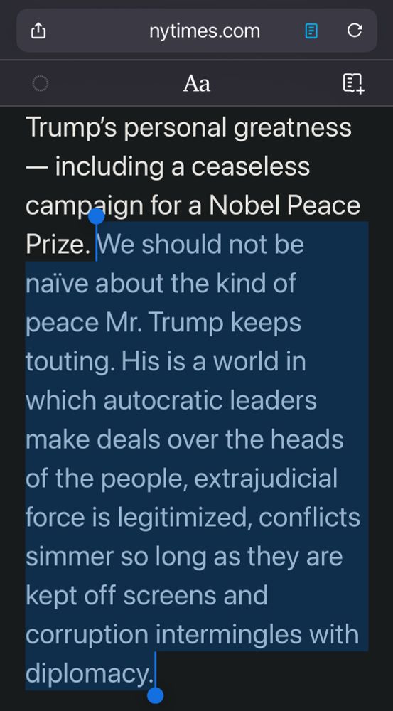 Excerpt of NYT Opinion piece. 

Highlighted section:

We should not be naïve about the kind of peace Mr. Trump keeps touting. His is a world in which autocratic leaders make deals over the heads of the people, extrajudicial force is legitimized, conflicts simmer so long as they are kept off screens and corruption intermingles with diplomacy.