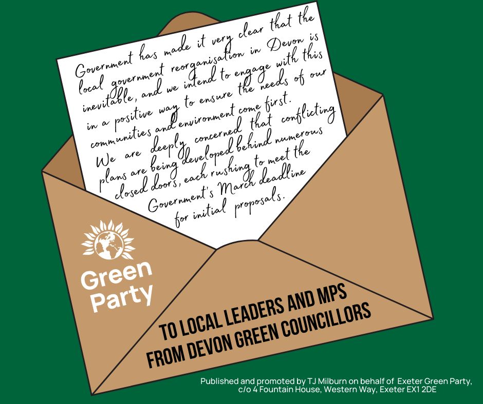 A graphic showing a letter addressed: To locals leaders and MPs from Devon Green councillors. The text on the letter emerging from the envelope reads: Government has made it very clear that the local government reorganisation in Devon is inevitable, and we intend to engage with this in a positive way to ensure the needs of our communities and environment come first. We are deeply concerned that conflicting plans are being developed behind numerous closed doors, each rushing to meet the Government’s March deadline for initial proposals. 