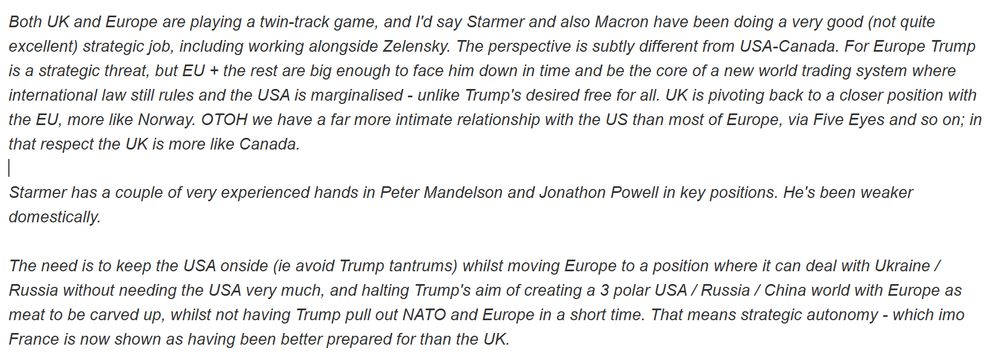 Both UK and Europe are playing a twin-track game, and I'd say Starmer and also Macron have been doing a very good (not quite excellent) strategic job, including working alongside Zelensky. The perspective is subtly different from USA-Canada. For Europe Trump is a strategic threat, but EU + the rest are big enough to face him down in time and be the core of a new world trading system where international law still rules and the USA is marginalised - unlike Trump's desired free for all. UK is pivoting back to a closer position with the EU, more like Norway. OTOH we have a far more intimate relationship with the US than most of Europe, via Five Eyes and so on; in that respect the UK is more like Canada.

Starmer has a couple of very experienced hands in Peter Mandelson and Jonathon Powell in key positions. He's been weaker domestically.

The need is to keep the USA onside (ie avoid Trump tantrums) whilst moving Europe to a position where it can deal with Ukraine / Russia without needing the USA very much, and halting Trump's aim of creating a 3 polar USA / Russia / China world with Europe as meat to be carved up, whilst not having Trump pull out NATO and Europe in a short time. That means strategic autonomy - which imo France is now shown as having been better prepared for than the UK.
