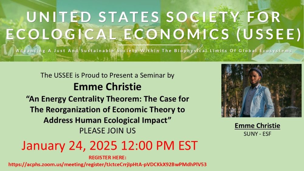 Flyer for webinar
United States Society for Ecological Economics
The USSEE is proud to present a seminar by Emme Christie with SUNY College of Environmental Science and Forestry: "An Energy Centrality Theorem: The Case for the Reorganization of Economic Theory to Address Human Ecological Impact."
January 24, 2025 at 12pm EST. 
This event is free. Registration is required to receive Zoom link. 