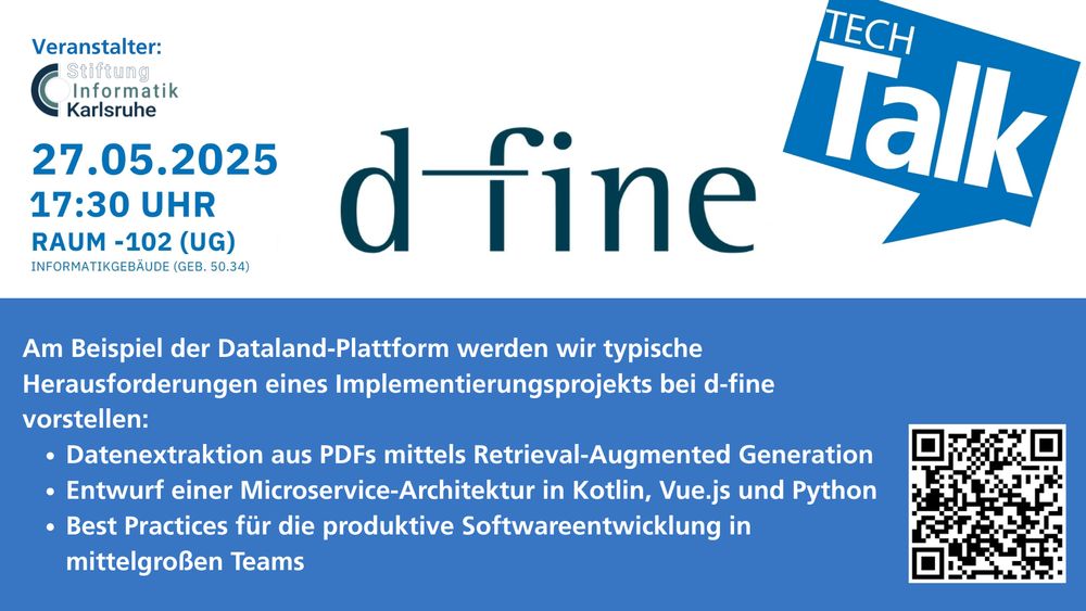Grafik mit Text:
TechTalk mit d-fine
27.05.2025, 17:30 Uhr, Raum -102 (UG), Informatikgebäude (Geb. 50.34)
Am Beispiel der Dataland-Plattform werden wir typische Herausforderungen eines Implementierungsprojekts bei d-fine vorstellen:
- Datenextraktion aus PDFs mittels Retrieval-Augmented Generation
- Entwurf einer Microservice-Architektur in Kotlin, Vue.js und Python
- Best Practices für die produktive Softwareentwicklung in mittelgroßen Teams

QR-Code mit Link: https://forms.gle/aY4bCFZKjquD6dgR7