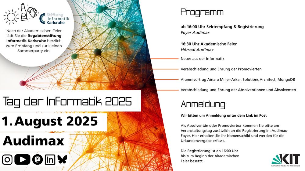 Grafik mit Design des Tag der Informatik am KIT 2025 und Text:
Tag der Informatik 2025
1.August 2025
Audimax

Programm
ab 16:00 Uhr Sektempfang & Registrierung
Foyer Audimax
16:30 Uhr Akademische Feier
Hörsaal Audimax
Neues aus der Informatik
Verabschiedung und Ehrung der Promovierten
Alumnivortrag Ainara Miller-Askar, Solutions Architect, MongoDB
Verabschiedung und Ehrung der Absolventinnen und Absolventen

Anmeldung
Wir bitten um Anmeldung unter dem Link im Post
Als Absolvent:in oder Promovierte:r kommen Sie bitte am
Veranstaltungstag zusätzlich an die Registrierung im Audimax-
Foyer. Hier erhalten Sie ihr Namensschild und werden für die
Urkundenvergabe erfasst.
Die Registrierung ist ab 16:00 Uhr
bis zum Beginn der Akademischen
Feier besetzt.

Nach der Akademischen Feier
lädt Sie die Begabtenstiftung
Informatik Karlsruhe herzlich
zum Empfang und zur kleinen
Sommerparty ein!