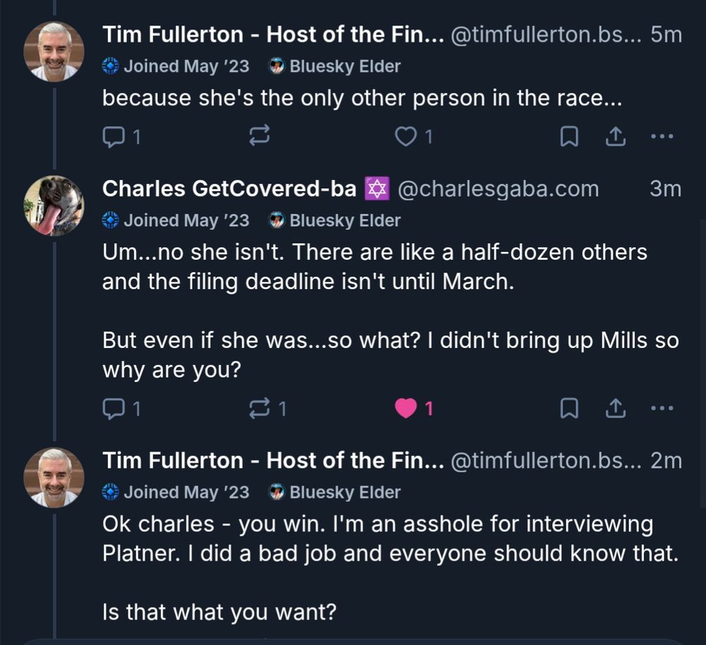 Tim: because she's the only other person in the race...

Charles: Um... no she isn't. There are like a half dozen others and the filing deadline isn't until March. But even if she was... so what? I didn't bring up Mills so why are you?

Tim: Ok charles - you win. I'm an asshole for interviewing Platner. I did a bad job and everyone should know that. Is that what you want?