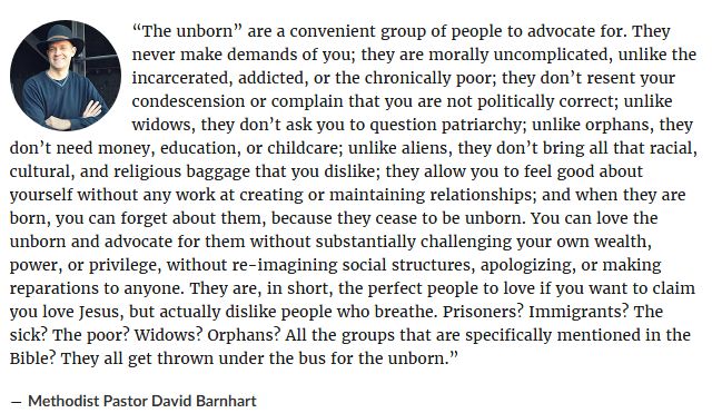 “The unborn” are a convenient group of people to advocate for. They never make demands of you; they are morally uncomplicated, unlike the incarcerated, addicted, or the chronically poor; they don’t resent your condescension or complain that you are not politically correct; unlike widows, they don’t ask you to question patriarchy; unlike orphans, they don’t need money, education, or childcare; unlike aliens, they don’t bring all that racial, cultural, and religious baggage that you dislike; they allow you to feel good about yourself without any work at creating or maintaining relationships; and when they are born, you can forget about them, because they cease to be unborn. You can love the unborn and advocate for them without substantially challenging your own wealth, power, or privilege, without re-imagining social structures, apologizing, or making reparations to anyone. They are, in short, the perfect people to love if you want to claim you love Jesus, but actually dislike people who breathe. Prisoners? Immigrants? The sick? The poor? Widows? Orphans? All the groups that are specifically mentioned in the Bible? They all get thrown under the bus for the unborn.”
― Methodist Pastor David Barnhart