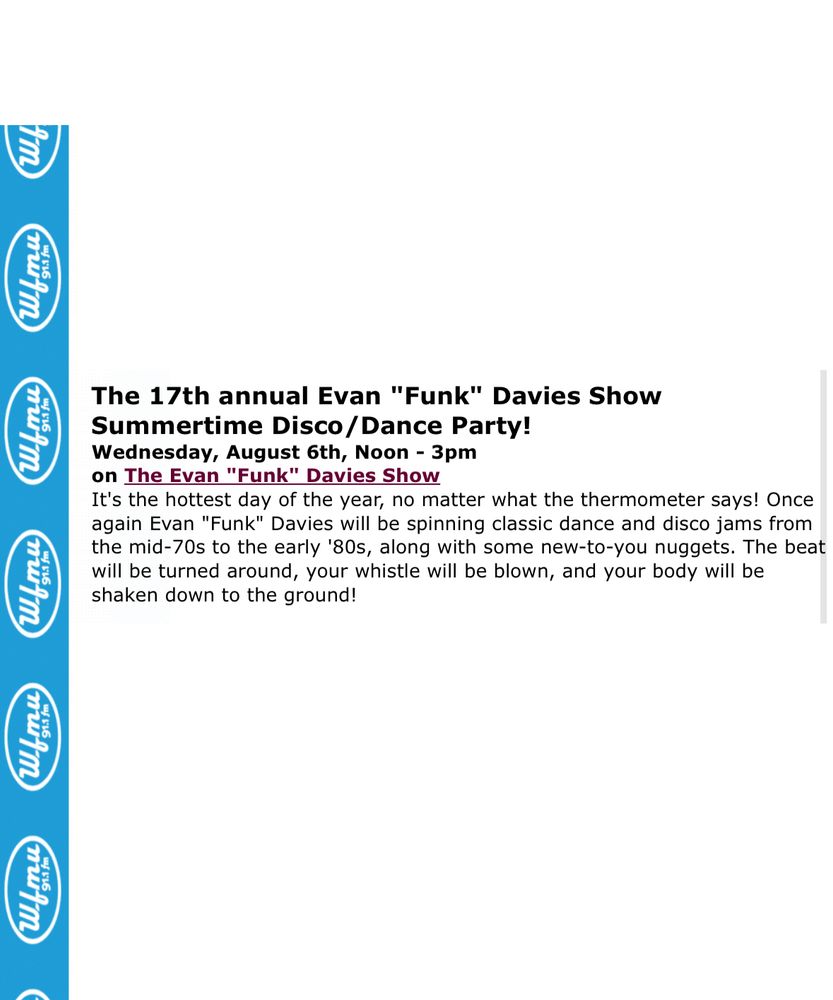 
The 17th annual Evan "Funk" Davies Show
Summertime Disco/Dance Party!
Wednesday, August 6th, Noon - 3pm on The Evan "Funk" Davies Show
It's the hottest day of the year, no matter what the thermometer says! Once again Evan "Funk" Davies will be spinning classic dance and disco jams from the mid-70s to the early '80s, along with some new-to-you nuggets. The beat will be turned around, your whistle will be blown, and your body will be shaken down to the ground!
