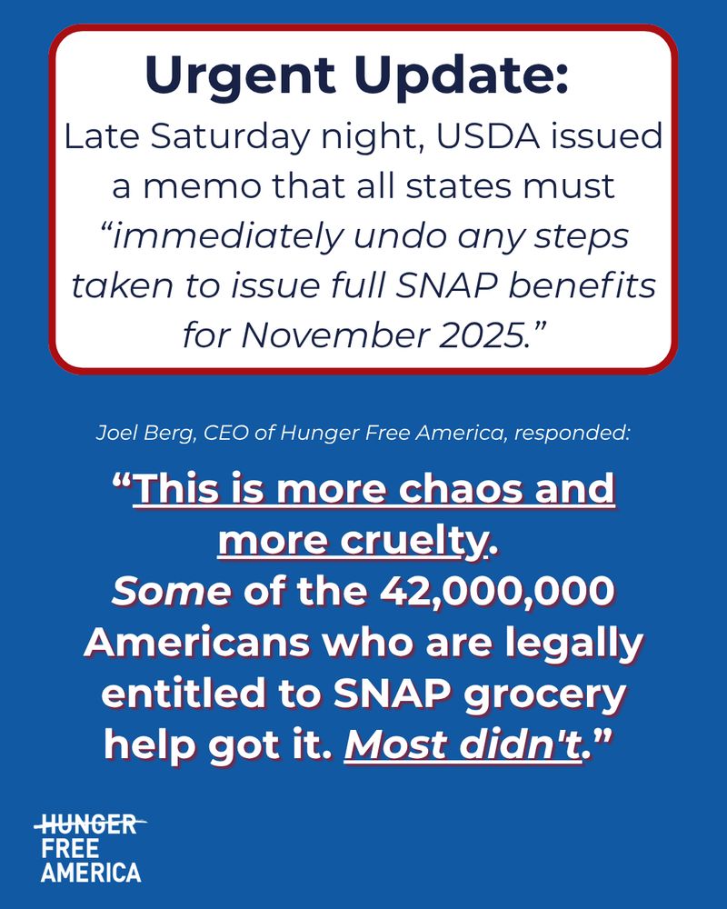 Urgent Update: 
Late Saturday night, USDA issued a memo that all states must “immediately undo any steps taken to issue full SNAP benefits for November 2025.”
Joel Berg, CEO of Hunger Free America, responded:
“This is more chaos and more cruelty. 
Some of the 42,000,000 Americans who are legally entitled to SNAP grocery help got it. Most didn't.”