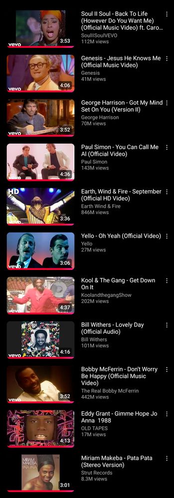 YouTube history list of the following songs (in reverse playback order):

Soul II Soul - Back To Life (However Do You Want Me)

Genesis - Jesus He Knows Me

George Harrison - Got My Mind Set On You

Paul Simon - You Can Call Me Al

Earth, Wind & Fire - September

Yello - Oh Yeah

Kool & The Gang - Get Down On It

Bill Withers - Lovely Day

Bobby McFerrin - Don't Worry Be Happy

Eddy Grant - Gimme Hope Jo'Anna 

Miriam Makeba - Pata Pata