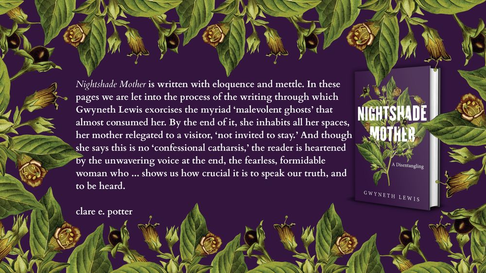 Nightshade Mother is written with eloquence and mettle. In these pages we are let into the process of the writing through which Gwyneth Lewis exorcises the myriad ‘malevolent ghosts’ that almost consumed her. By the end of it, she inhabits all her spaces, her mother relegated to a visitor, ‘not invited to stay.’ And though she says this is no ‘confessional catharsis,’ the reader is heartened by the unwavering voice at the end, the fearless, formidable woman who like Mwnci shows us how crucial it is to speak our truth, and to be heard.

clare e. potter