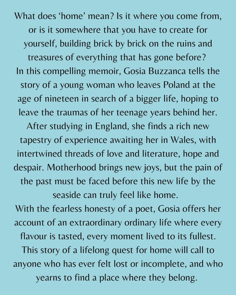 What does ‘home’ mean? Is it where you come from, or is it somewhere that you have to create for yourself, building brick by brick on the ruins and treasures of everything that has gone before? 
In this compelling memoir, Gosia Buzzanca tells the story of a young woman who leaves Poland at the age of nineteen in search of a bigger life, hoping to leave the traumas of her teenage years behind her. After studying in England, she finds a rich new tapestry of experience awaiting her in Wales, with intertwined threads of love and literature, hope and despair. Motherhood brings new joys, but the pain of the past must be faced before this new life by the seaside can truly feel like home.  
With the fearless honesty of a poet, Gosia offers her account of an extraordinary ordinary life where every flavour is tasted, every moment lived to its fullest. This story of a lifelong quest for home will call to anyone who has ever felt lost or incomplete, and who yearns to find a place where they belong. 