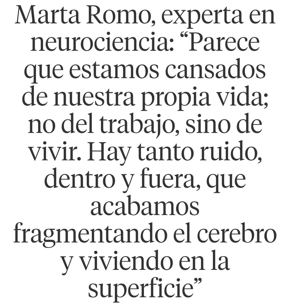 Titular:

"Marta Romo, experta en neurociencia: “Parece que estamos cansados de nuestra propia vida; no del trabajo, sino de vivir. Hay tanto ruido, dentro y fuera, que acabamos fragmentando el cerebro y viviendo en la superficie”" 