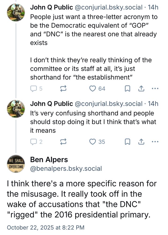 John Q Public @conjurial.bsky.social • 14h

People just want a three-letter acronym to be the Democratic equivalent of "GOP" and "DNC" is the nearest one that already exists

I don't think they're really thinking of the committee or its staff at all, it's just shorthand for "the establishment"

John Q Public @conjurial.bsky.social • 14h
It's very confusing shorthand and people should stop doing it but I think that's what it means


Ben Alpers
@benalpers.bsky.social

I think there's a more specific reason for the misusage. It really took off in the wake of accusations that "the DNC"
"rigged" the 2016 presidential primary.

October 22, 2025 at 8:22 PM