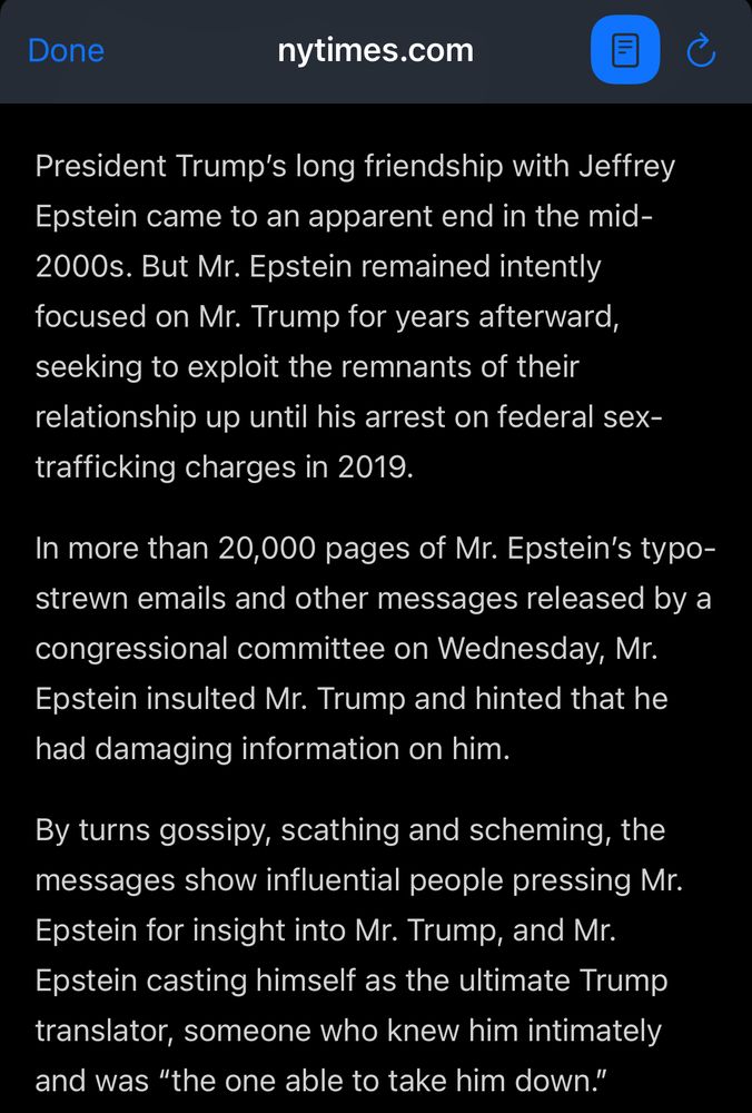 nytimes.com

President Trump's long friendship with Jeffrey Epstein came to an apparent end in the mid-2000s. But Mr. Epstein remained intently focused on Mr. Trump for years afterward, seeking to exploit the remnants of their relationship up until his arrest on federal sex-trafficking charges in 2019.

In more than 20,000 pages of Mr. Epstein's typo-strewn emails and other messages released by a congressional committee on Wednesday, Mr. Epstein insulted Mr. Trump and hinted that he had damaging information on him.

By turns gossipy, scathing and scheming, the messages show influential people pressing Mr.
Epstein for insight into Mr. Trump, and Mr.
Epstein casting himself as the ultimate Trump translator, someone who knew him intimately and was "the one able to take him down."
