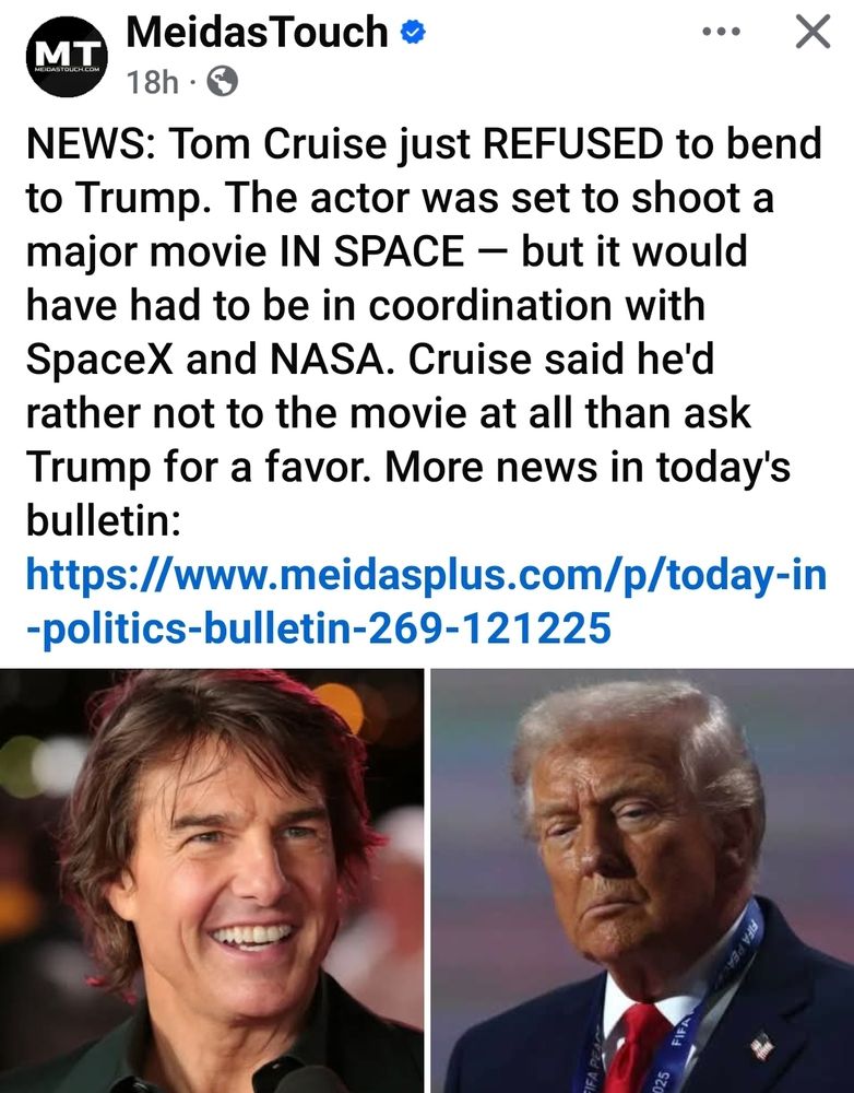 Meidas Touch

18h

X

NEWS: Tom Cruise just REFUSED to bend to Trump. The actor was set to shoot a major movie IN SPACE - but it would have had to be in coordination with SpaceX and NASA. Cruise said he'd rather not to the movie at all than ask Trump for a favor. More news in today's bulletin:

https://www.meidasplus.com/p/today-in -politics-bulletin-269-121225

025