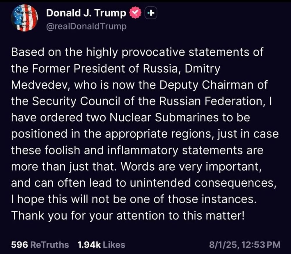 Donald J. Trump

@realDonald Trump

Based on the highly provocative statements of the Former President of Russia, Dmitry Medvedev, who is now the Deputy Chairman of the Security Council of the Russian Federation, I have ordered two Nuclear Submarines to be positioned in the appropriate regions, just in case these foolish and inflammatory statements are more than just that. Words are very important, and can often lead to unintended consequences, I hope this will not be one of those instances.

Thank you for your attention to this matter!

596 ReTruths

1.94k Likes

8/1/25, 12:53 PM