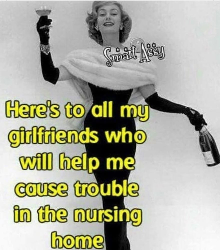 Here's to all my girlfriends who will help me cause trouble in the nursing home