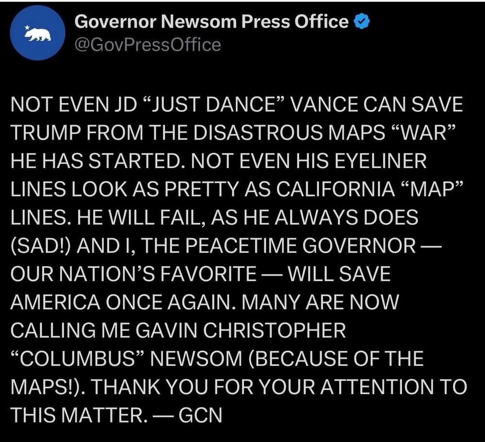 Governor Newsom Press Office

@GovPressOffice

NOT EVEN JD "JUST DANCE" VANCE CAN SAVE TRUMP FROM THE DISASTROUS MAPS "WAR" HE HAS STARTED. NOT EVEN HIS EYELINER LINES LOOK AS PRETTY AS CALIFORNIA "MAP" LINES. HE WILL FAIL, AS HE ALWAYS DOES (SAD!) AND I, THE PEACETIME GOVERNOR -OUR NATION'S FAVORITE — WILL SAVE AMERICA ONCE AGAIN. MANY ARE NOW CALLING ME GAVIN CHRISTOPHER "COLUMBUS" NEWSOM (BECAUSE OF THE MAPS!). THANK YOU FOR YOUR ATTENTION TO THIS MATTER. GCN
