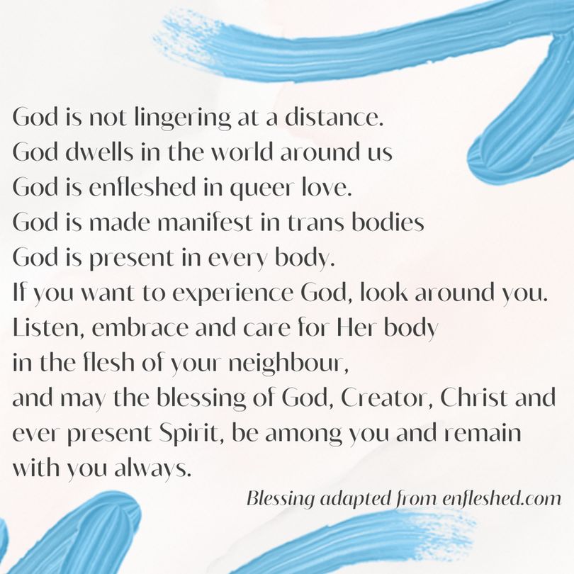 black text on a white background which reads:

God is not lingering at a distance. 
God dwells in the world around us 
God is enfleshed in queer love.
God is mad manifest in trans bodies
God is present in every body.
If you want to expereience God, look around you.
Listen, embrace and care for her body 
in the flesh of your neighbour, 
and my the blessing of God, Creator, Christ and ever present Spirit be among you and remain with you always. 
Blessing adaptted from enfleshed.com