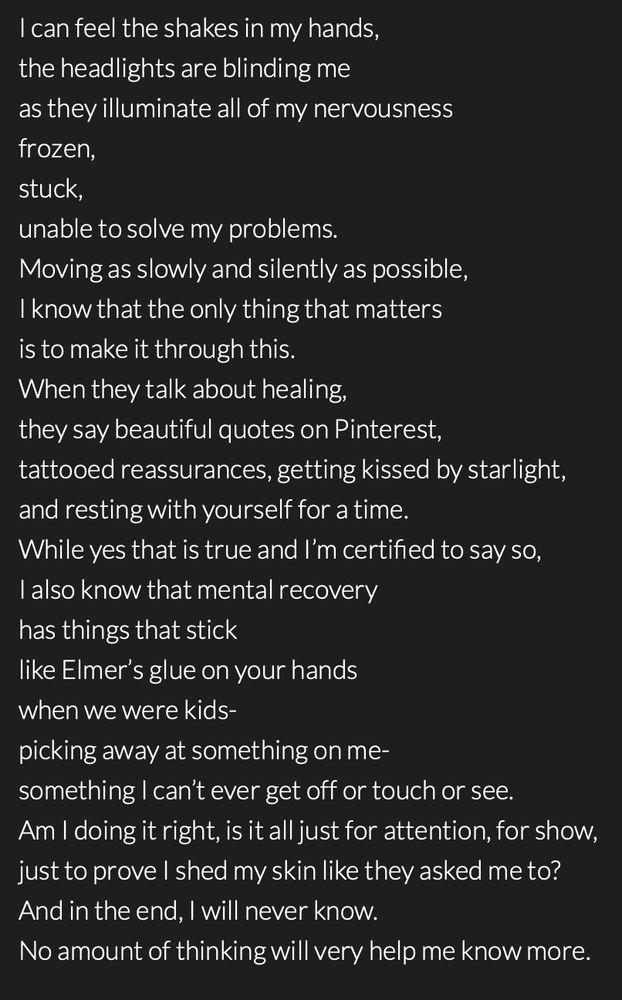 Poem by @whispers615 that reads:


I can feel the shakes in my hands,
the headlights are blinding me
as they illuminate all of my nervousness
frozen,
stuck,
unable to solve my problems.
Moving as slowly and silently as possible,
I know that the only thing that matters
is to make it through this. 
When they talk about healing,
they say beautiful quotes on Pinterest,
tattooed reassurances, getting kissed by starlight,
and resting with yourself for a time.
While yes that is true and I’m certified to say so,
I also know that mental recovery
has things that stick
like Elmer’s glue on your hands 
when we were kids-
picking away at something on me- 
something I can’t ever get off or touch or see.
Am I doing it right, is it all just for attention, for show, 
just to prove I shed my skin like they asked me to?
And in the end, I will never know.
No amount of thinking will very help me know more.
