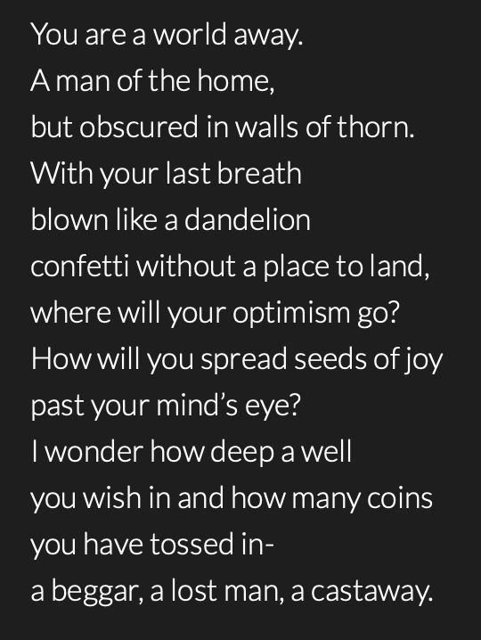 A poem by @whispers615 that reads:

You are a world away.
A man of the home,
but obscured in walls of thorn.
With your last breath
blown like a dandelion
confetti without a place to land,
where will your optimism go?
How will you spread seeds of joy
past your mind’s eye?
I wonder how deep a well
you wish in and how many coins
you have tossed in-
a beggar, a lost man, a castaway.