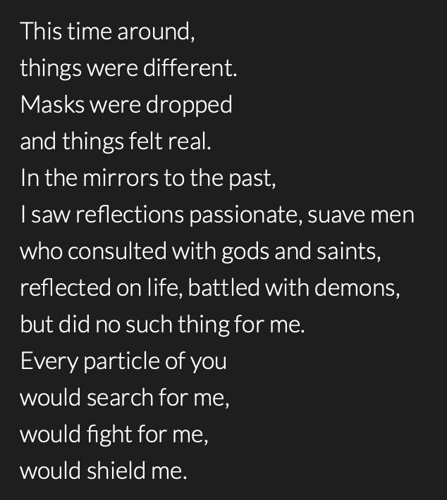 Poem by @whispers615 that reads:

This time around, 
things were different.
Masks were dropped 
and things felt real.
In the mirrors to the past,
I saw reflections passionate, suave men
who consulted with gods and saints,
reflected on life, battled with demons,
but did no such thing for me. 
Every particle of you
would search for me,
would fight for me,
would shield me.