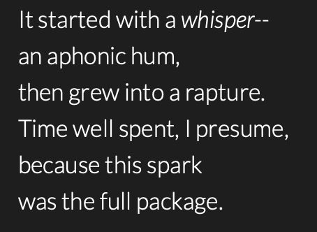poem by @whispers615 that reads:

It started with a whisper--
an aphonic hum,
then grew into a rapture.
Time well spent, I presume,
because this spark
was the full package.