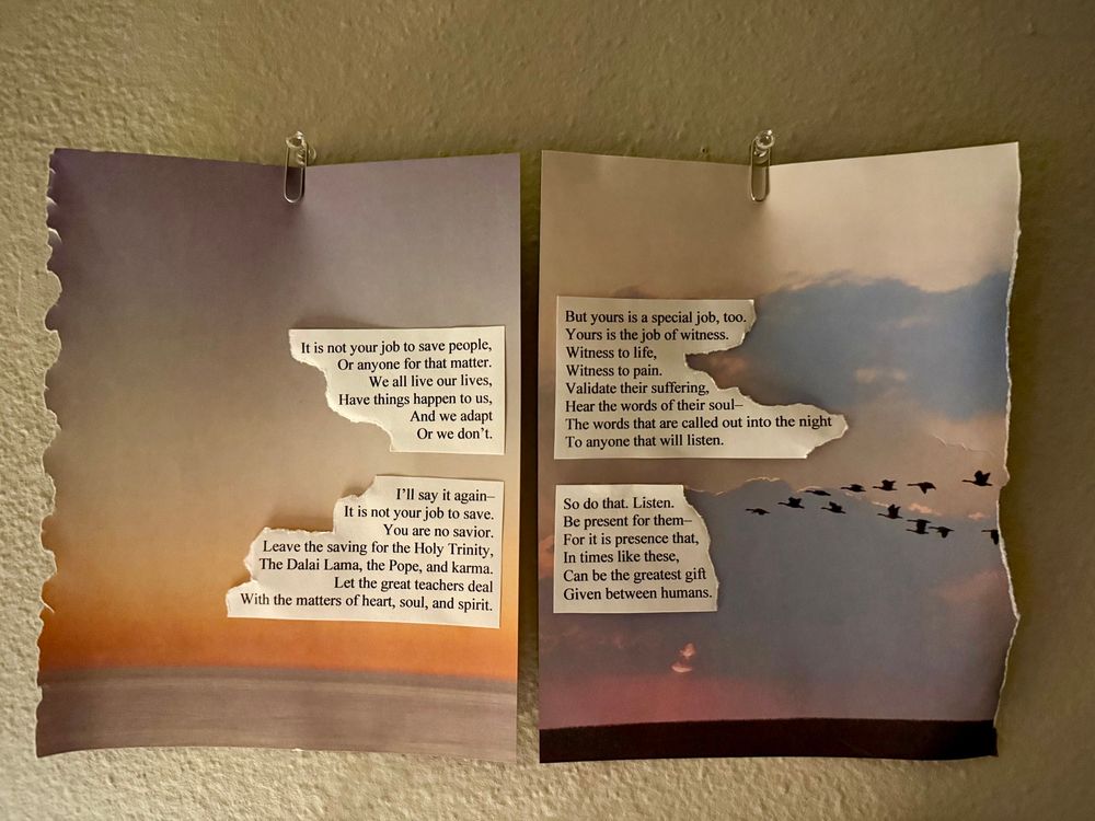 Poem pinned to the wall:

It is not your job to save people,
Or anyone for that matter.
We all live our lives,
Have things happen to us,
And we adapt 
Or we don’t.

I’ll say it again—
It’s not your job to save.
You are no savior.
Leave the saving for the Holy Trinity,
The Dalai Lama, the Pope, and Karma. 
Let the great teachers deal
With matters of heart, soul, and spirit.

But yours if a special job too.
Yours is the job of witness.
Witness to life,
Witness to pain.
Validate their suffering,
Hear the words to their soul—
The words that are called out into the night
To anyone that will listen.

So do that. Listen.
Be present for them—
For it is presence that,
In times like these,
Can be the greatest gift
Given between humans.