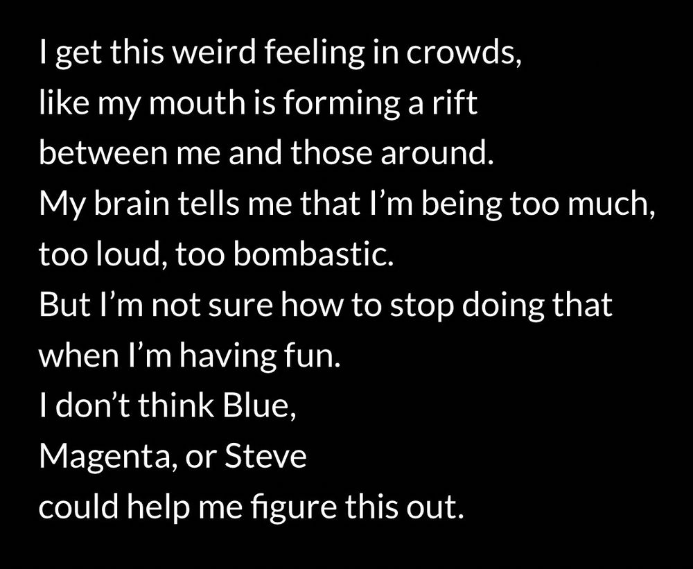Poem by @whispers615 that reads:

I get this weird feeling in crowds,
like my mouth is forming a rift 
between me and those around.
My brain tells me that I’m being too much,
too loud, too bombastic.
But I’m not sure how to stop doing that
when I’m having fun.
I don’t think Blue,
Magenta, or Steve
could help me figure this out.
