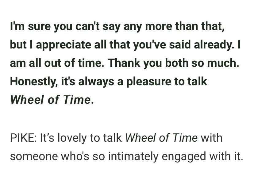 I'm sure you can't say any more than that, but I appreciate all that you've said already. I am all out of time. Thank you both so much. Honestly, it's always a pleasure to talk Wheel of Time.

PIKE: It’s lovely to talk Wheel of Time with someone who's so intimately engaged with it.