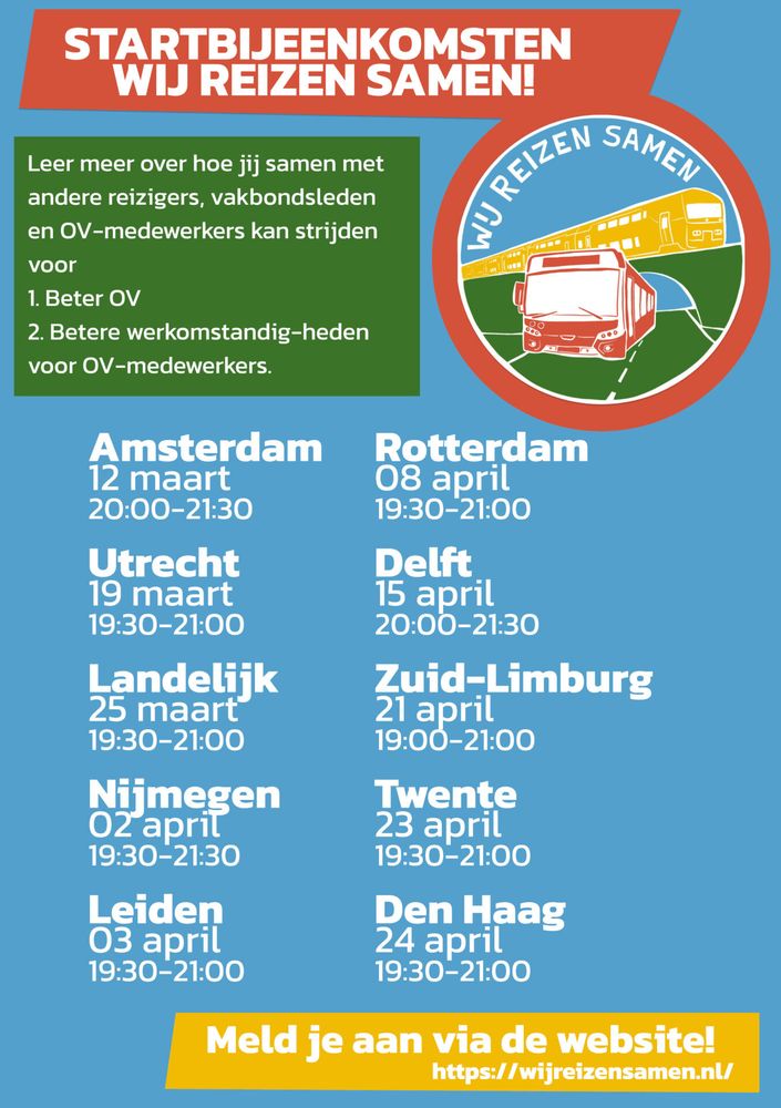 STARTBIJEENKOMSTEN WIJ REIZEN SAMEN! 

Leer meer over hoe jij samen met andere reizigers, vakbondsleden en OV-medewerkers kan strijden voor
1. Beter OV
2. Betere werkomstandig-heden voor OV-medewerkers. 

Amsterdam        Rotterdam
12 maart             08 april
20:00-21:30       19:30-21:00

Utrecht                Delft
19 maart             15 april
19:30-21:00        20:00-21:30

Landelijk             Zuid-Limburg
25 maart             21 april
19:30-21:00        19:00-21:00

Nijmegen            Twente
02 april                23 april
19:30-21:30        19:30-21:00

Leiden                  Den Haag
03 april                 24 april
19:30-21:00         19:30-21:00

Meld je aan via de website! 
https://wijreizensamen.nl/ 