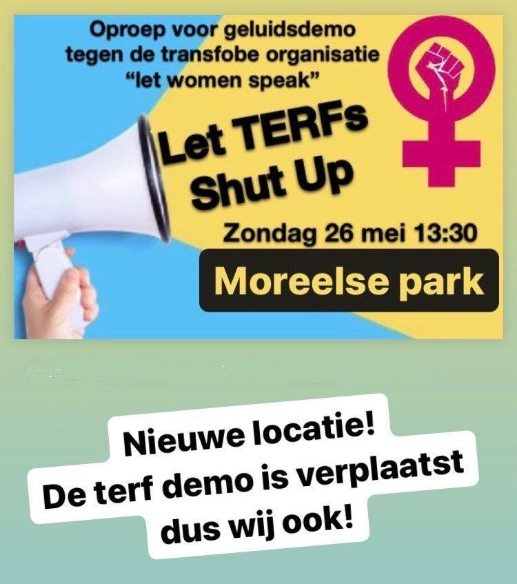 Oproep voor geluidsdemo 
tegen de transfobe organisatie 
“let women speak”

 Let TERFS shut UP 
Zondag 26 mei 13:30
Moreelse park 

Nieuwe locatie! 
De terf demo is verplaatst
dus wij ook!