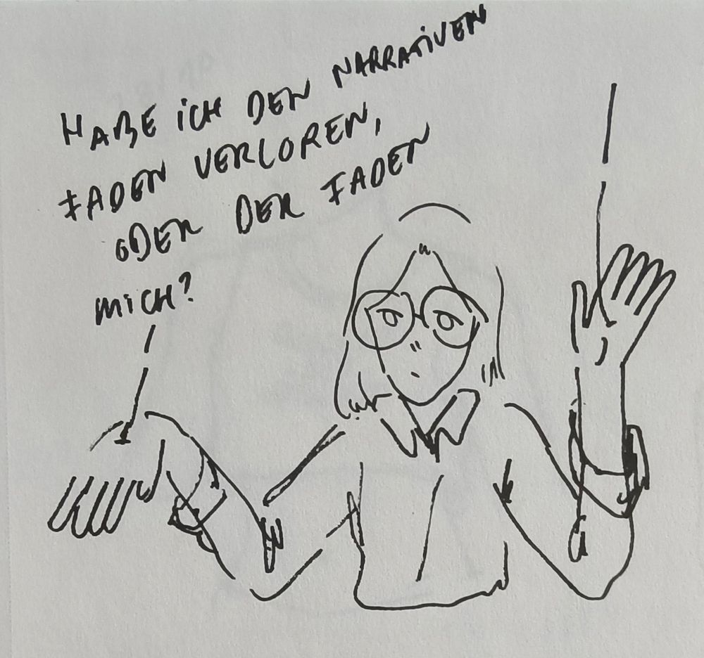 simple cartoon drawing of a person with long hair and glasses. they are wearing a button down shirt. the person has strings coming out of their hands like a puppet on a string.
text reads (german): "habe ich den narrativen faden verloren, oder der faden mich?" translation: "have i lost the plot, or has the plot lost me?" it's a play on words in german, a word for plot could be literally translated as "thread of the narrative".