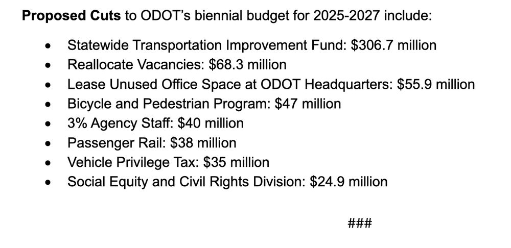 Proposed Cuts to ODOT’s biennial budget for 2025-2027 include:
• Statewide Transportation Improvement Fund: $306.7 million
• Reallocate Vacancies: $68.3 million
• Lease Unused Office Space at ODOT Headquarters: $55.9 million
• Bicycle and Pedestrian Program: $47 million
• 3% Agency Staff: $40 million
• Passenger Rail: $38 million
• Vehicle Privilege Tax: $35 million
• Social Equity and Civil Rights Division: $24.9 million
###