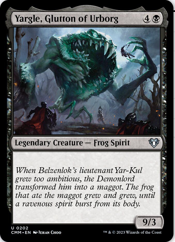 Yargle, Glutton of Urborg
{4}{B}
Legendary Creature — Frog Spirit

When Belzenlok’s lieutenant Yar-Kul grew too ambitious, the Demonlord transformed him into a maggot. The frog that ate the maggot grew and grew, until a ravenous spirit burst from its body.

9/3