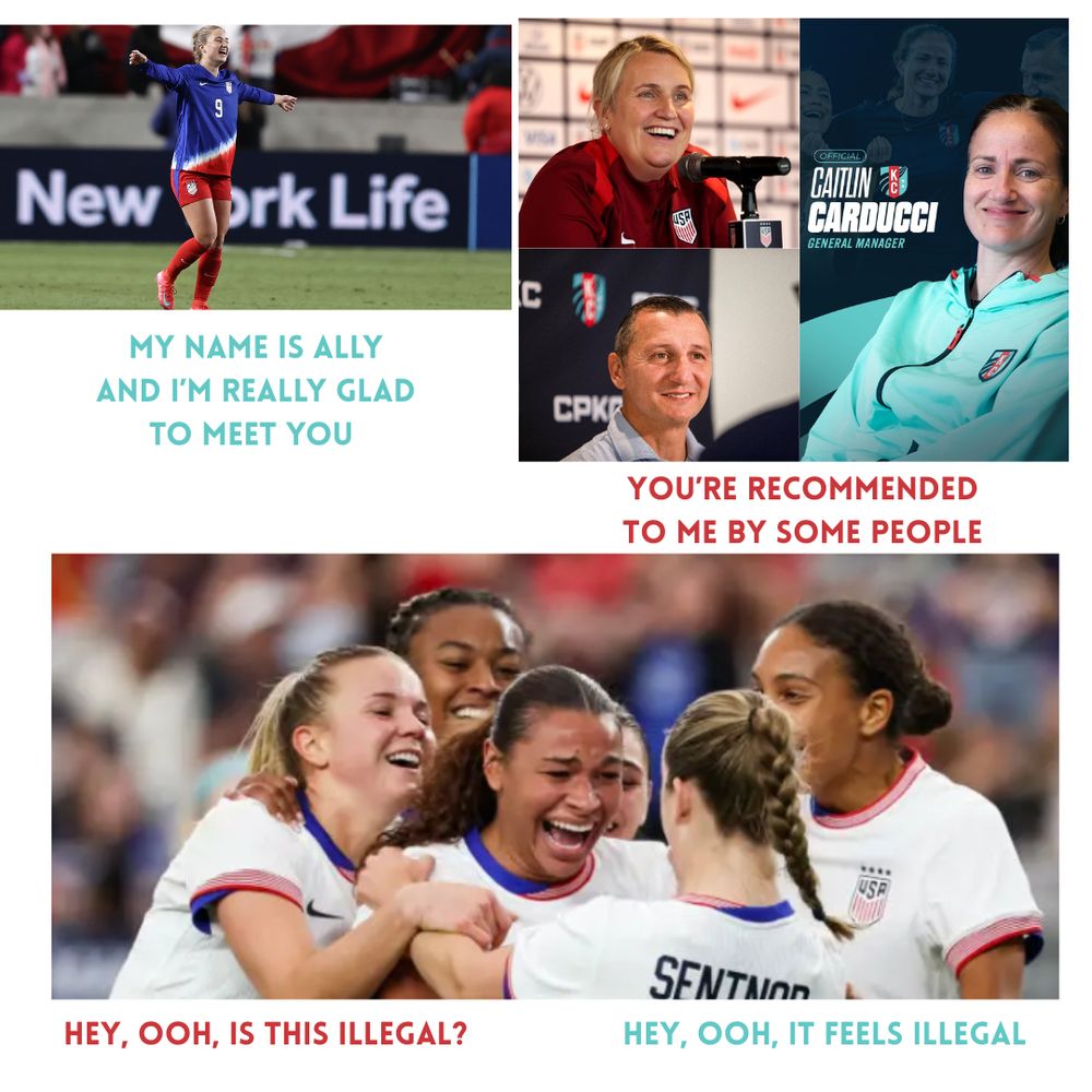 Three panel image

First panel: Ally Sentnor celebrating in a USA kit - caption - "My name is Ally and I'm really gad to meet you"

Second Panel: Emma Hayes, Caitlin Carducci and Vlatko with the caption "You're recommedned to me by some people"

Third panel: Hutton, Cooper and Sentnor (all KC Current players now) celebrating in USA kits. Caption reads: "Hey ooh, is this illegal? Hey, ooh, it feels illegal."