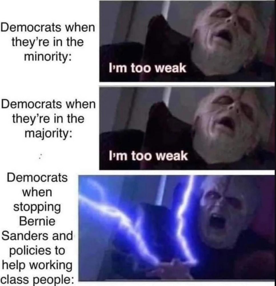 Three panels showing Palpatine from Star Wars

1st panel Democrats when they're in the minority: I'm too weak
2nd panel Democrats when they're in the majority: I'm too weak
3rd panel Democrats when stopping Bernie Sanders and his policies to help working class people: Palpatine shooting force lightning.