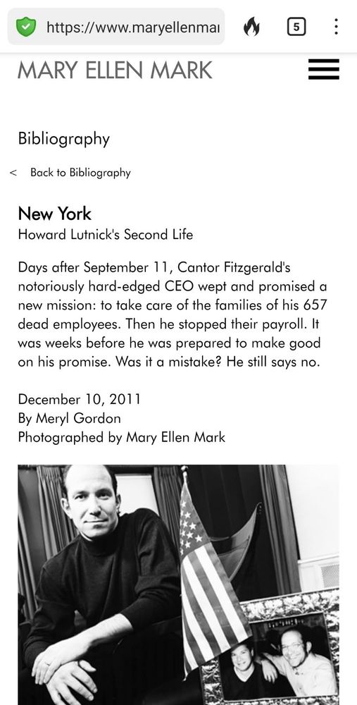 https://www.maryellenmat MARY ELLEN MARK Bibliography < Back to Bibliography New York Howard Lutnick's Second Life Days after September 1 1, Cantor Fitzgerald's notoriously hard-edged CEO wept and promised a new mission: to take care of the families of his 657 dead employees. Then he stopped their payroll. It was weeks before he was prepared to make good on his promise. Was it a mistake? He still says no. December 10, 2011 By Meryl Gordon Photographed by Mary Ellen Mark