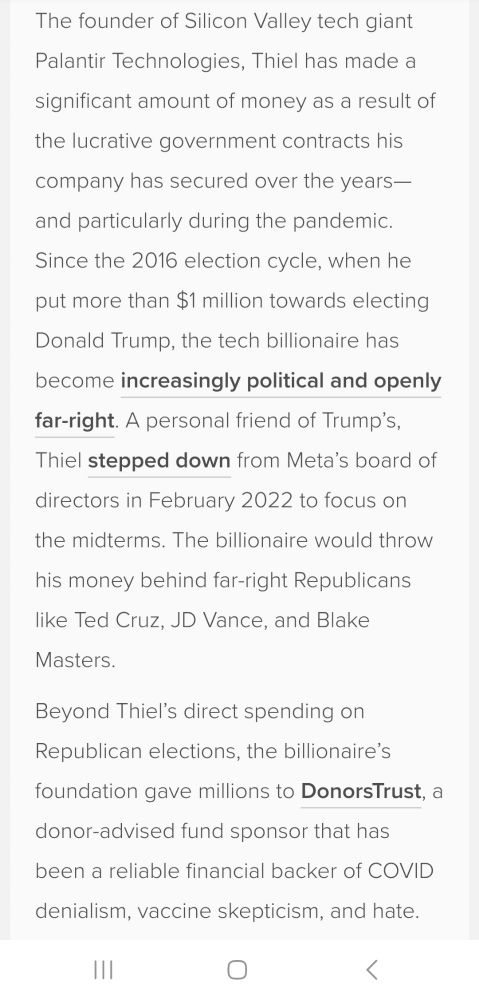 The founder of Silicon Valley tech giant fo Palantir Technologies, Thiel has made a significant amount of money as a result of the lucrative government contracts his company has secured over the years- and particularly during the pandemic. Since the 2016 election cycle, when he put more than $1 million towards electing Donald Trump, the tech billionaire has become increasingly political and openly far-right. A personal friend of Trump's,. Thiel. stepped down from Meta's board of directors in February 2022 to focus on the midterms. The bilionlire would throw his money behind far-right Republicans ike Ted Cruz, JD Vance, and Blake Masters. Beyond Thiel's direct spending .o on Republican elections, the bilonaire's foundation gave millions to DonorsTrust. a donor-advised fund sponsor that has been a reliable financial backer of COVID denialism, vaccine skepticism, and hate. H O r