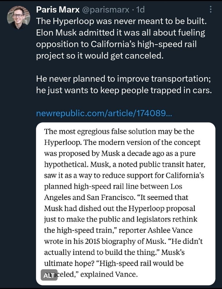Paris Marx @parismarx . 1d The Hyperloop was never meant to be built. Elon Musk admitted it was all about fueling opposition to California's high-speed rail project so it would get canceled. He never planned to improve transportation; he just wants to keep people trapped in cars. newrepublic.com/article/174089.. The most egregious false solution may be the Hyperloop. The modern version of the concept was proposed by Musk a decade ago as a pure hypothetical. Musk, a noted public transit hater, saw it as a way to reduce support for California's planned high-speed rail line between Los Angeles and San Francisco. 