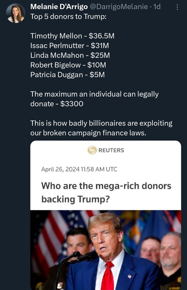 Melanie D'Arrigo @DarrigoMelanie .1d Top 5 donors to Trump:
Timothy Mellon -$36.5M Issac Perlmutter - $31M Linda McMahon - $25M Robert Bigelow-$10M Patricia Duggan - $5M
The maximum an individual can legally donate -$3300
This is how badly billionaires are exploiting our broken campaign finance laws.
REUTERS
April 26, 2024 11:58 AM UTC
Who are the mega-rich donors backing Trump?