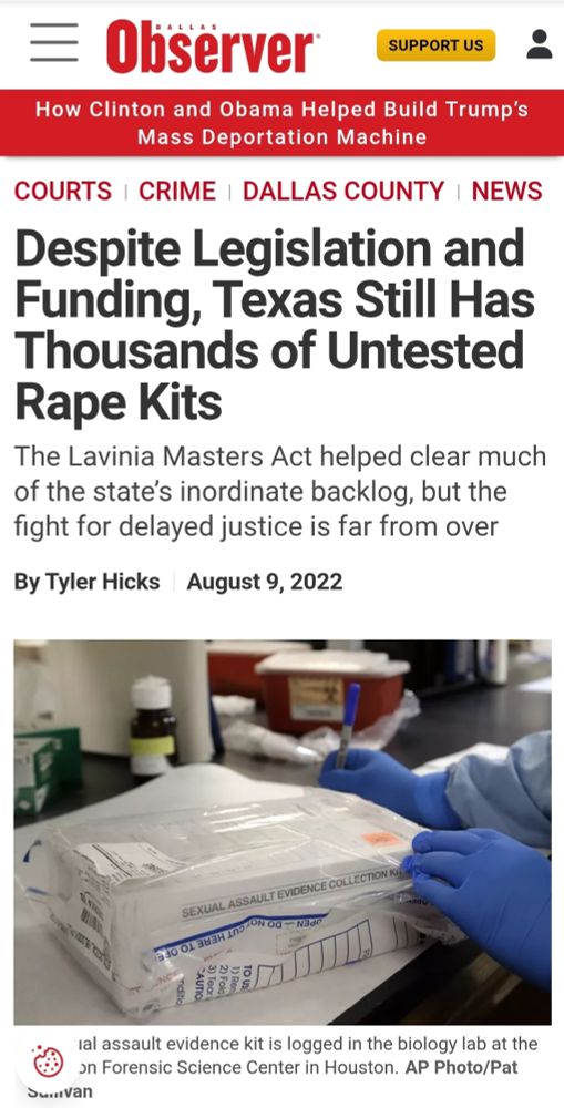 COURTS CRIME DALLAS COUNTY X Despite Legislation and Funding, Texas Still Has Thousands of Untested Rape Kits The Lavinia Masters Act helped clear much of the state's inordinate backlog, but the fight for delayed justice is far from over By Tyler Hicks August 9, 2022 SEXUAL ASSAULT EVIDENCE COLLECTION INCE NEdO Ial assault evidence kiti iS logged G the biology lab at the on Forensic Science Center in Houston. AP Photo/Pat su..van