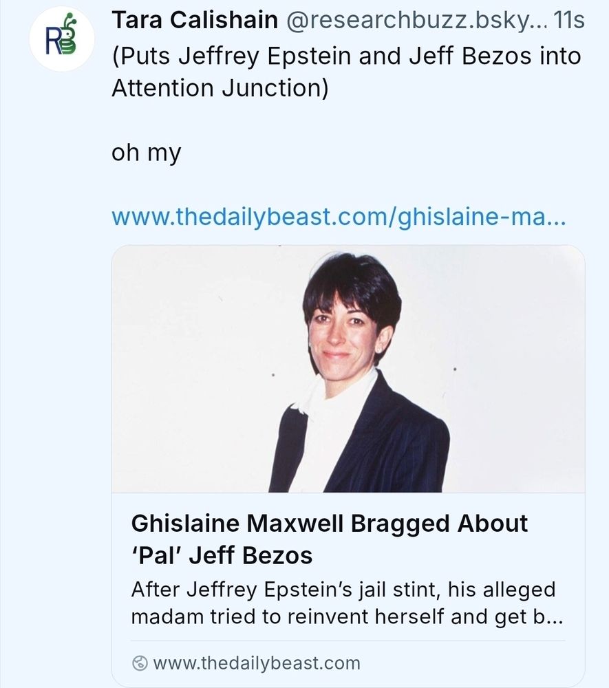 Tara Calishain @researchbuzz.bsky...11s (Puts Jeffrey Epstein and Jeff Bezos into Attention Junction) ohmy www.thedailybeast.com/ghislaine-ma.. Ghislaine Maxwell Bragged About 'Pal' Jeff Bezos After Jeffrey Epstein's jail stint, his alleged madam tried tor reinvent herself and getb... ⦾www.thedailybeast.com