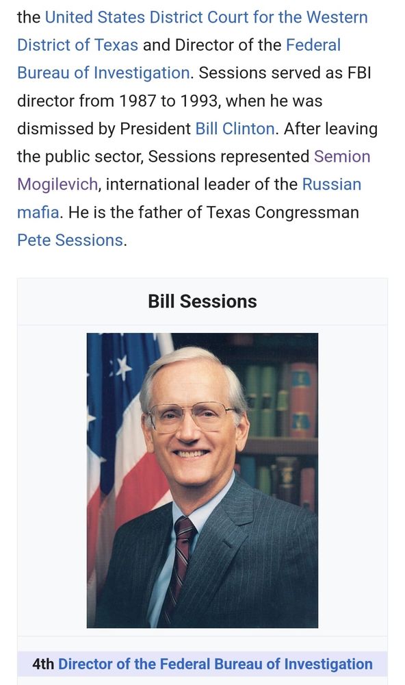 the United States District Court for the Western District of Texas and Director of the Federal Bureau of Investigation. Sessions served as FBI director from 1987 to 1993. when he was dismissed by President Bill Clinton. After leaving the public sector, Sessions represented Semion Mogilevich, international leader of the Russian mafia. He is the father of Texas Congressman Pete Sessions.
Bill Sessions
4th Director of the Federal Bureau of Investigation