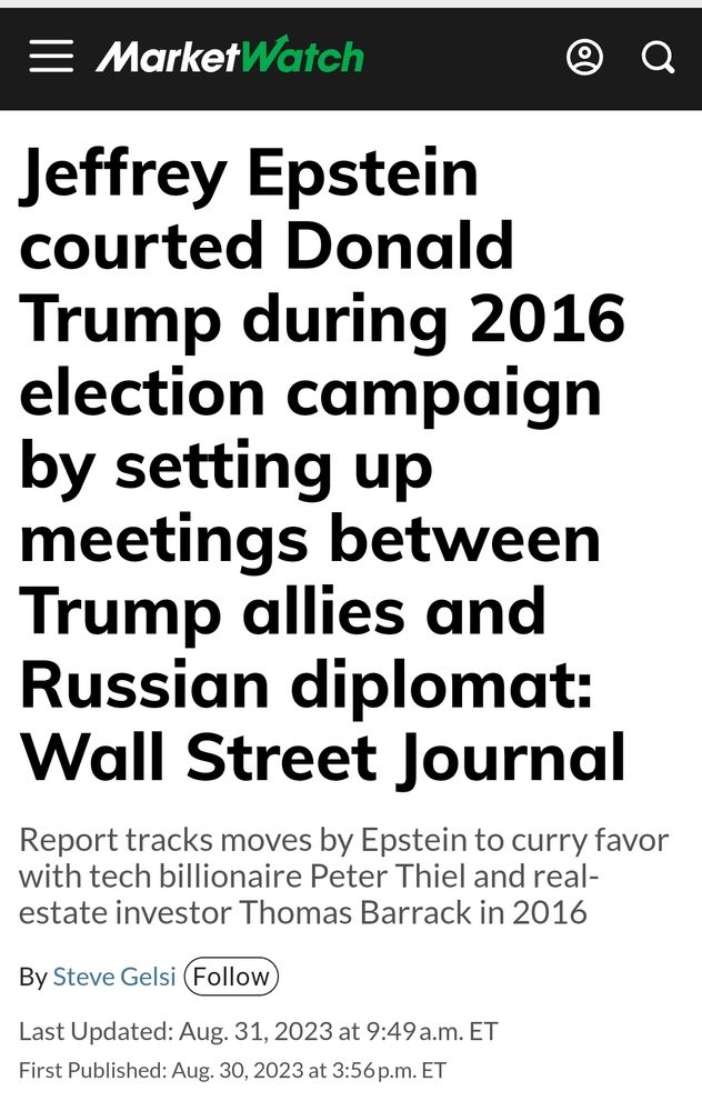 MarketWatch

Jeffrey Epstein courted Donald Trump during 2016 election campaign by setting up meetings between Trump allies and Russian diplomat: Wall Street Journal Report tracks moves by Epstein to curry favor with tech billionaire Peter Thiel and real- estate investor Thomas Barrack in 2016
By Steve Gelsi (Follow
Last Updated: Aug. 31, 2023 at 9:49 a.m. ET First Published: Aug. 30, 2023 at 3:56p.m. ET