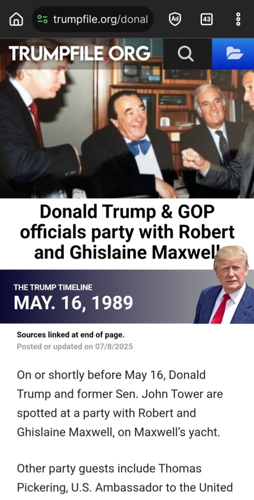 e◦ trumpfile.org/donal Ad TRUMPFILE.ORG 2 Donald Trump & GOP officials party with Robert and Ghislaine Maxwell THE TRUMP TIMELINE MAY. 16. 1989 Sources linked at end of page. Posted or updated on 07/8/2025 On or shortly before May 16, Donald Trump and former Sen. John Tower are spotted at a party with Robert and Ghislaine Maxwell, on Maxwel's yacht. Other party guests include Thomas Pickering, US Ambassador *O tne United