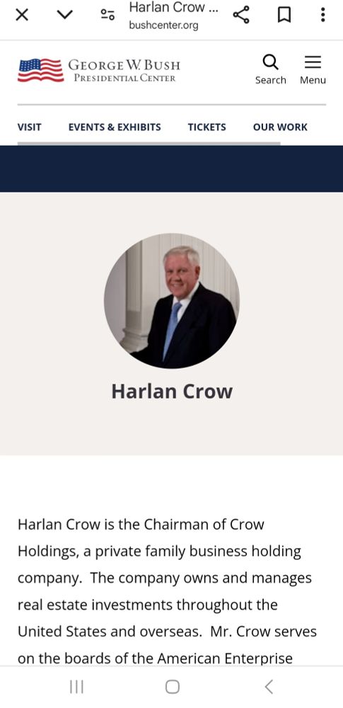 Harlan Crow ... bushcenter.org
GEORGE W. BUSH PRESIDENTIAL CENTER
Search
Menu
VISIT
EVENTS & EXHIBITS
TICKETS
OUR WORK
Harlan Crow
Harlan Crow is the Chairman of Crow Holdings, a private family business holding company. The company owns and manages real estate investments throughout the United States and overseas. Mr. Crow serves on the boards of the American Enterprise
7