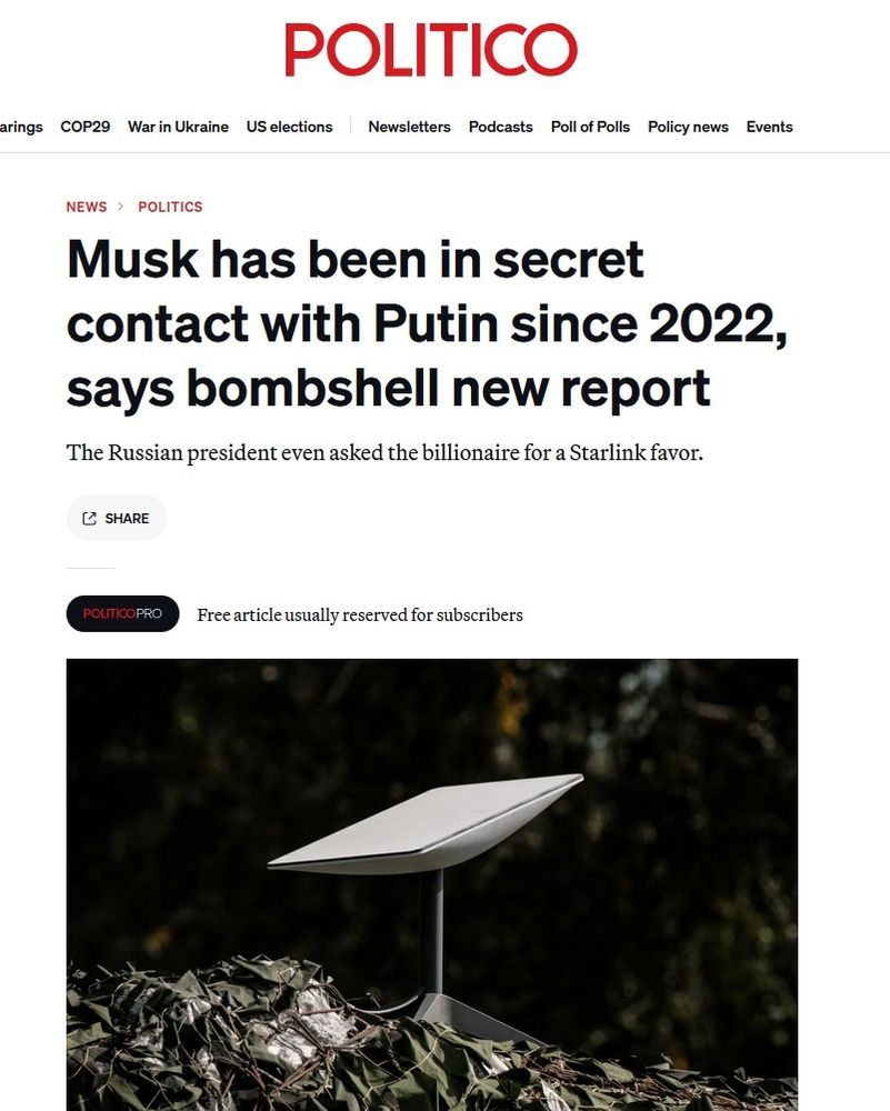 POLITICO
arings
COP29 WarinUkraine USelections Newsletters Podcasts PollofPolls Policynews Events
NEWS POLITICS
Musk has been in secret contact with Putin since 2022, says bombshell new report
The Russian president even asked the billionaire for a Starlink favor.
(SARR
POLITICOPRO
Freearticleusuallyreservedforsubscribers