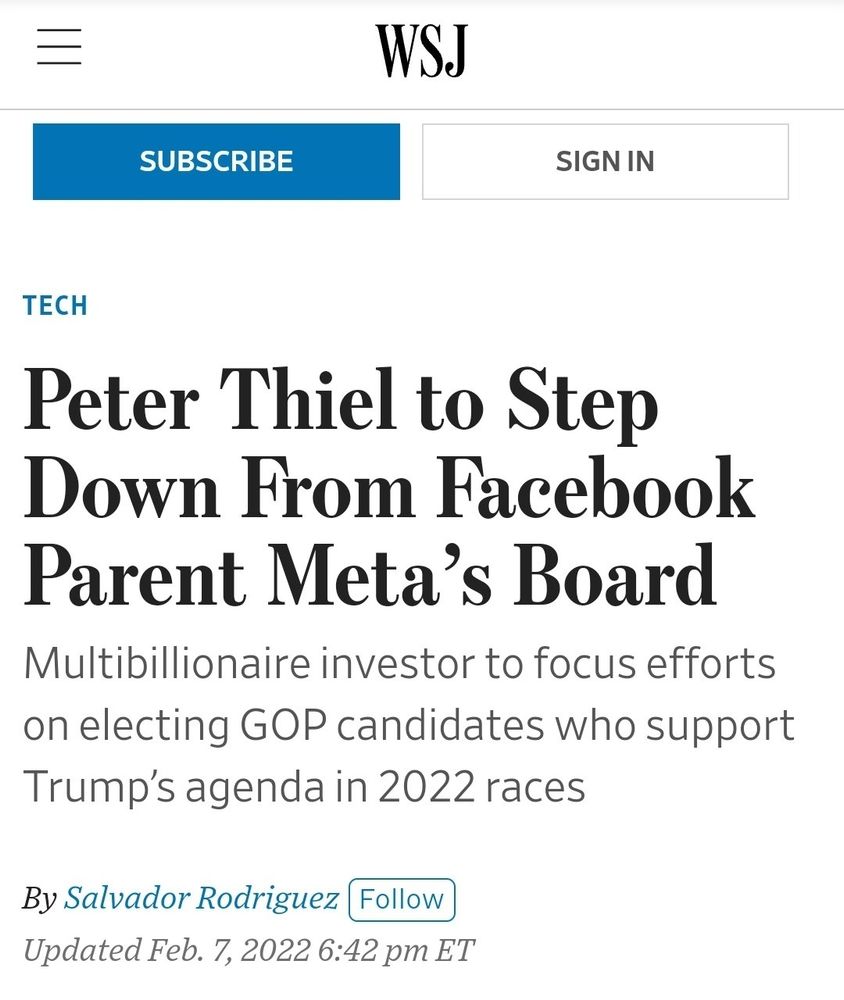 WSJ SUBSCRIBE SIGNIN TECH Peter Thiel to Step Down From Facebook Parent Meta's Board Multibillionaireinvestortofocus efforts on electing GOP candidates who support Trump's agendain2022races By Salvador Rodriguez Follow UpdatedFeb.7,2022 6:42 pm ET
