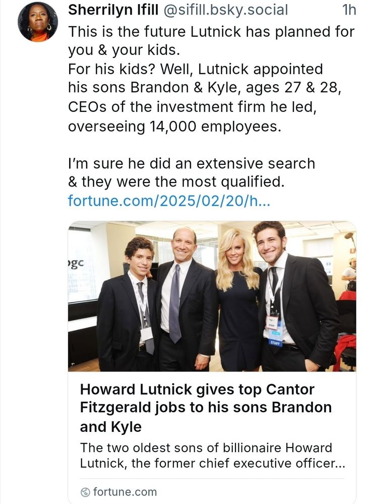 Sherrilyn Ifill @sifill.bsky.social This is the future Lutnick has planned for you & your kids. For his kids? Wel, Lutnick appointed his sons Brandon & Kyle, ages 27 & 28, CEOs of the investment firm he led, overseeing 14,000 employees. I'm sure he did an extensive search & they were the most qualified. fortune.com/2025/02/20/h.. pgc STAFF Howard Lutnick gives top Cantor Fitzgerald jobs to his sons Brandon and Y Kyle The two oldest sons of billionaire Howard Lutnick, the former chief executive officer... fortune.com