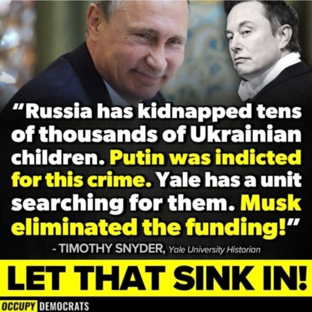 "Russia has kidnapped tens of thousands of Ukrainian children. Putin was indicted for this crime. Yale has a unit searching for them. Musk eliminated the funding!"
- TIMOTHY SNYDER, Yale University Historian
LET THAT SINK IN!
OCCUPY DEMOCRATS